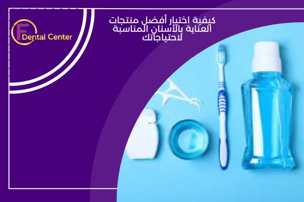 كيفية اختيار أفضل منتجات العناية بالأسنان المناسبة لاحتياجاتك